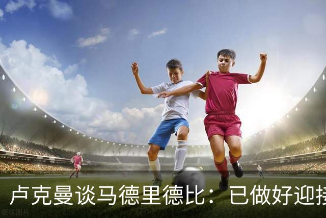 卢克曼谈马德里德比：已做好迎接挑战的准备，我们要迎难而上